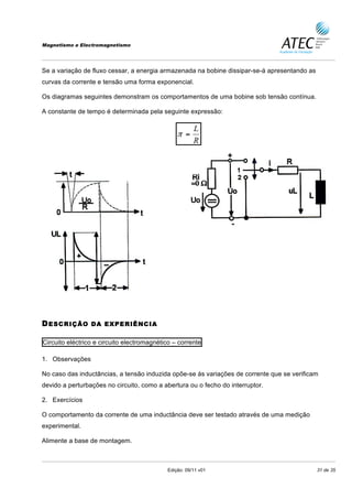 Magnetismo e Electromagnetismo




Se a variação de fluxo cessar, a energia armazenada na bobine dissipar-se-á apresentando as
curvas da corrente e tensão uma forma exponencial.

Os diagramas seguintes demonstram os comportamentos de uma bobine sob tensão contínua.

A constante de tempo é determinada pela seguinte expressão:

                                                       L
                                                π =
                                                       R




D ESCRIÇÃO       DA EXPERIÊNCIA


Circuito eléctrico e circuito electromagnético – corrente

1. Observações

No caso das inductâncias, a tensão induzida opõe-se ás variações de corrente que se verificam
devido a perturbações no circuito, como a abertura ou o fecho do interruptor.

2. Exercícios

O comportamento da corrente de uma inductância deve ser testado através de uma medição
experimental.

Alimente a base de montagem.



                                            Edição: 09/11 v01                                 31 de 35
 