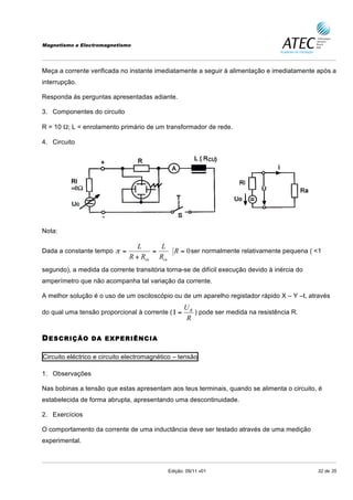 Magnetismo e Electromagnetismo




Meça a corrente verificada no instante imediatamente a seguir à alimentação e imediatamente após a
interrupção.

Responda ás perguntas apresentadas adiante.

3. Componentes do circuito

R = 10 Ω; L = enrolamento primário de um transformador de rede.

4. Circuito




Nota:

                                 L     L
Dada a constante tempo π =           =    R = 0 ser normalmente relativamente pequena ( <1
                              R + Rcu Rcu
segundo), a medida da corrente transitória torna-se de difícil execução devido à inércia do
amperímetro que não acompanha tal variação da corrente.

A melhor solução é o uso de um osciloscópio ou de um aparelho registador rápido X – Y –t, através
                                                   UR
do qual uma tensão proporcional à corrente ( Ι =      ) pode ser medida na resistência R.
                                                   R

D ESCRIÇÃO       DA EXPERIÊNCIA

Circuito eléctrico e circuito electromagnético – tensão

1. Observações

Nas bobinas a tensão que estas apresentam aos teus terminais, quando se alimenta o circuito, é
estabelecida de forma abrupta, apresentando uma descontinuidade.

2. Exercícios

O comportamento da corrente de uma inductância deve ser testado através de uma medição
experimental.



                                            Edição: 09/11 v01                                 32 de 35
 
