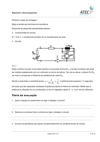 Magnetismo e Electromagnetismo




Alimente a base de montagem.

Meça a tensão aos terminais da inductância.

Responda ás perguntas apresentadas adiante.

3. Componentes do circuito

R = 10 Ω; L = enrolamento primário de um transformador de rede.

4. Circuito




NOTA:
Dada a bobine consistir numa parte indutiva e numa parte óhmica Rcu, a tensão na bobine não pode
ser medida isoladamente com um voltímetro no borne da bobine. Tem de se utilizar o cálculo R>>Rcu
de modo a compensar a influência da resistência de cobre Rcu,

                                                L     L
Devido a esse facto a constante tempo π =           ≈    é relativamente pequena ( <1 segundo),
                                             R + Rcu Rcu
de modo que são esperados resultados impressivos devido à inércia do voltímetro. Neste caso é
preferível a utilização de um osciloscópio ou de um registador rápido X – y –t em vez do voltímetro.


T ESTE    DE AVALIAÇÃO

1. Qual a reacção do amperímetro ao ligar e desligar o circuito?

………………………………………………………………………………………………………………………
…………………………………………………………………………………………………………………

2. Descreva o processo físico na bonina ao ligar e desligar o circuito.

………………………………………………………………………………………………………………………
…………………………………………………………………………………………………………………

3. Enuncie as grandezas que actuam fundamentalmente na constante tempo do circuito.




                                            Edição: 09/11 v01                                   33 de 35
 