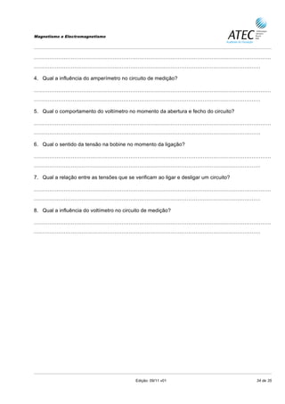 Magnetismo e Electromagnetismo




………………………………………………………………………………………………………………………
…………………………………………………………………………………………………………………

4. Qual a influência do amperímetro no circuito de medição?

………………………………………………………………………………………………………………………
…………………………………………………………………………………………………………………

5. Qual o comportamento do voltímetro no momento da abertura e fecho do circuito?

………………………………………………………………………………………………………………………
…………………………………………………………………………………………………………………

6. Qual o sentido da tensão na bobine no momento da ligação?

………………………………………………………………………………………………………………………
…………………………………………………………………………………………………………………

7. Qual a relação entre as tensões que se verificam ao ligar e desligar um circuito?

………………………………………………………………………………………………………………………
…………………………………………………………………………………………………………………

8. Qual a influência do voltímetro no circuito de medição?

………………………………………………………………………………………………………………………
…………………………………………………………………………………………………………………




                                           Edição: 09/11 v01                           34 de 35
 