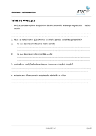 Magnetismo e Electromagnetismo




T ESTE   DE AVALIAÇÃO

1. De que grandeza depende a capacidade de armazenamento de energia magnética do          electro-
     ímam?

………………………………………………………………………………………………………………………
…………………………………………………………………………………………………………………

2. Qual é o efeito dinâmico que sofrem os condutores paralelo percorridos por corrente?

a)     no caso de uma corrente com o mesmo sentido:
       ……………………………………………………………………………………………………………
       ……………………………………………………………………………………………………………

b)     no caso de uma corrente em sentido oposto:
       ……………………………………………………………………………………………………………
       ……………………………………………………………………………………………………………

3. quais são as condições fundamentais que conhece em relação à indução?

………………………………………………………………………………………………………………………
…………………………………………………………………………………………………………………

4. estabeleça as diferenças entre auto-indução e inductância mútua.

………………………………………………………………………………………………………………………
…………………………………………………………………………………………………………………




                                          Edição: 09/11 v01                                 35 de 35
 