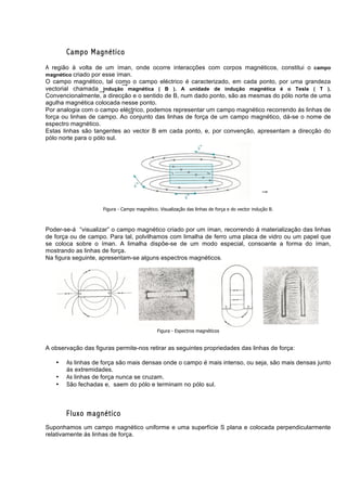 Campo Magnético
A região à volta de um íman, onde ocorre interacções com corpos magnéticos, constitui o campo
magnético criado por esse íman.
O campo magnético, tal como o campo eléctrico é caracterizado, em cada ponto, por uma grandeza
vectorial chamada indução magnética ( B ). A unidade de indução magnética é o Tesla ( T ).
Convencionalmente, a direcção e o sentido de B, num dado ponto, são as mesmas do pólo norte de uma
agulha magnética colocada nesse ponto.
Por analogia com o campo eléctrico, podemos representar um campo magnético recorrendo ás linhas de
força ou linhas de campo. Ao conjunto das linhas de força de um campo magnético, dá-se o nome de
espectro magnético.
Estas linhas são tangentes ao vector B em cada ponto, e, por convenção, apresentam a direcção do
pólo norte para o pólo sul.




                     Figura - Campo magnético. Visualização das linhas de força e do vector indução B.



Poder-se-á “visualizar” o campo magnético criado por um íman, recorrendo á materialização das linhas
de força ou de campo. Para tal, polvilhamos com limalha de ferro uma placa de vidro ou um papel que
se coloca sobre o íman. A limalha dispõe-se de um modo especial, consoante a forma do íman,
mostrando as linhas de força.
Na figura seguinte, apresentam-se alguns espectros magnéticos.




                                              Figura - Espectros magnéticos


A observação das figuras permite-nos retirar as seguintes propriedades das linhas de força:

   •   As linhas de força são mais densas onde o campo é mais intenso, ou seja, são mais densas junto
       ás extremidades.
   •   As linhas de força nunca se cruzam.
   •   São fechadas e, saem do pólo e terminam no pólo sul.



       Fluxo magnético
Suponhamos um campo magnético uniforme e uma superfície S plana e colocada perpendicularmente
relativamente ás linhas de força.
 