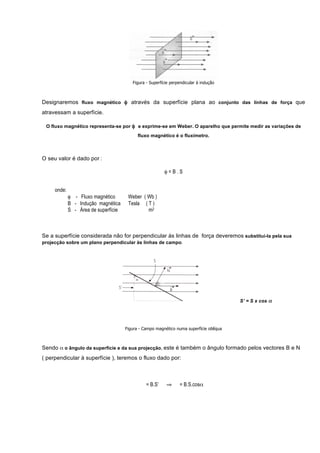 Figura - Superfície perpendicular à indução



Designaremos fluxo magnético φ através da superfície plana ao conjunto das linhas de força que
atravessam a superfície.

 O fluxo magnético representa-se por φ e exprime-se em Weber. O aparelho que permite medir as variações de
                                            fluxo magnético é o fluxímetro.



O seu valor é dado por :

                                                         φ=B.S


     onde:
             φ - Fluxo magnético       Weber ( Wb )
             B - Indução magnética     Tesla ( T )
             S - Área de superfície            m2



Se a superfície considerada não for perpendicular ás linhas de força deveremos substitui-la pela sua
projecção sobre um plano perpendicular às linhas de campo.




                                                                                         S’ = S x cos α




                                      Figura - Campo magnético numa superfície oblíqua



Sendo α o ângulo da superfície e da sua projecção, este é também o ângulo formado pelos vectores B e N
( perpendicular à superfície ), teremos o fluxo dado por:



                                                = B.S’    ⇒      = B.S.cosα
 