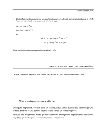 EXERCICIO RESOLVIDO




1.   Calcule o fluxo magnético que atravessa uma superfície plana de 5 cm2, submetida a um campo cuja indução é de 0,2 mT.
     A superfície está colocada perpendicularmente às linhas de força.

                2        –4       2
     S = 5 cm = 5 x 10        m

                              –3
     B = 0,2 mT = 0,2 x 10            T

     φ=     ?

                                          φ = B . S ⇔ φ = 0,2 x 10 – 3 . 5 x 10 – 4

                                                ⇔ φ = 1 x 10 – 7 Wb = 0,1 µWb



O fluxo magnético que atravessa a superfície plana é de 0,1 µWb.




                                                       EXERCICIOS DE APLICAÇÃO – MAGNETISMO E CAMPO MAGNÉTICO




1. Calcule a indução nos pólos de um íman, sabendo que a secção é de 2 cm2 e o fluxo magnético vale 0,4 mWb.




          Efeito magnético da corrente eléctrica

Uma agulha magnetizada, colocada sobre um condutor, desvia-se logo que este seja percorrido por uma
corrente. Em torno de uma corrente eléctrica existirá sempre um campo magnético.

Por outro lado, a experiência mostra que não há nenhuma diferença entre as propriedades dos campos
magnéticos produzidos pelas correntes eléctricas ou pelos ímanes.
 
