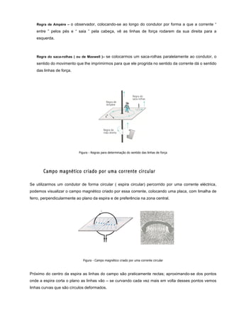 Regra de Ampère – o observador, colocando-se ao longo do condutor por forma a que a corrente “

   entre ” pelos pés e “ saia ” pela cabeça, vê as linhas de força rodarem da sua direita para a
   esquerda.



   Regra do saca-rolhas ( ou de Maxwell )– se colocarmos um saca-rolhas paralelamente ao condutor, o

   sentido do movimento que lhe imprimirmos para que ele progrida no sentido da corrente dá o sentido
   das linhas de força.




                           Figura - Regras para determinação do sentido das linhas de força




       Campo magnético criado por uma corrente circular

Se utilizarmos um condutor de forma circular ( espira circular) percorrido por uma corrente eléctrica,
podemos visualizar o campo magnético criado por essa corrente, colocando uma placa, com limalha de
ferro, perpendicularmente ao plano da espira e de preferência na zona central.




                              Figura - Campo magnético criado por uma corrente circular



Próximo do centro da espira as linhas do campo são praticamente rectas; aproximando-se dos pontos
onde a espira corta o plano as linhas vão – se curvando cada vez mais em volta desses pontos vemos
linhas curvas que são círculos deformados.
 