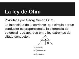 La ley de Ohm
Postulada por Georg Simon Ohm.
La intensidad de la corriente que circula por un
conductor es proporcional a la diferencia de
potencial que aparece entre los extremos del
citado conductor.
 