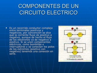 COMPONENTES DE UN CIRCUITO ELECTRICO Es un recorrido conductor complejo entre terminales positivos y negativos; por convención se dice que la corriente fluye de positivo a negativo, aunque de hecho el flujo de los electrones va de negativo a positivo. Si se unen componentes eléctricos, como bombillas e interruptores y se conectan los polos de los extremos (positivo con negativo) tenemos una conexión en serie.