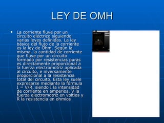 LEY DE OMH La corriente fluye por un circuito eléctrico siguiendo varias leyes definidas. La ley básica del flujo de la corriente es la ley de Ohm. Según la misma, la cantidad de corriente que fluye por un circuito formado por resistencias puras es directamente proporcional a la fuerza electromotriz aplicada al circuito, e inversamente proporcional a la resistencia total del circuito. Esta ley suele expresarse mediante la fórmula I = V/R, siendo I la intensidad de corriente en amperios, V la fuerza electromotriz en voltios y R la resistencia en ohmios