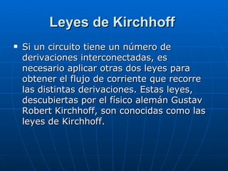 Leyes de Kirchhoff Si un circuito tiene un número de derivaciones interconectadas, es necesario aplicar otras dos leyes para obtener el flujo de corriente que recorre las distintas derivaciones. Estas leyes, descubiertas por el físico alemán Gustav Robert Kirchhoff, son conocidas como las leyes de Kirchhoff.