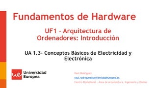 Fundamentos de Hardware
UF1 – Arquitectura de
Ordenadores: Introducción
Raúl Rodríguez
raul.rodriguez@universidadeuropea.es
Centro Profesional – Área de Arquitectura, Ingeniería y Diseño
UA 1.3– Conceptos Básicos de Electricidad y
Electrónica
 
