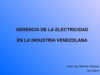 GERENCIA DE LA ELECTRICIDAD
EN LA INDUSTRIA VENEZOLANA
Autor: Ing. Neithder Vásquez
18/11/2010
 
