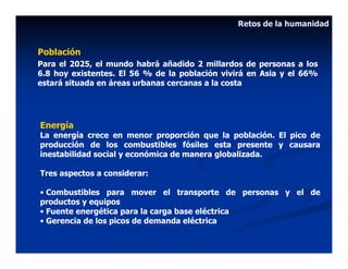Retos de la humanidad


Población
Para el 2025, el mundo habrá añadido 2 millardos de personas a los
6.8 hoy existentes. El 56 % de la población vivirá en Asia y el 66%
estará situada en áreas urbanas cercanas a la costa




Energía
La energía crece en menor proporción que la población. El pico de
producción de los combustibles fósiles esta presente y causara
inestabilidad social y económica de manera globalizada.

Tres aspectos a considerar:

• Combustibles para mover el transporte de personas y el de
productos y equipos
• Fuente energética para la carga base eléctrica
• Gerencia de los picos de demanda eléctrica
 