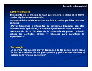 Retos de la humanidad

Cambio climático
Incremento de la emisión de CO2 que alteraría el clima en la tierra
con las siguientes consecuencia:
• Aumento del nivel de los mares y océanos con las perdidas de áreas
costeras
• Mayor frecuencia e intensidad de tormentas tropicales con alto
impactos en la agricultura, causando migraciones de seres humanos.
• Disminución de la fortaleza de la soberanía de países, teniendo
cabida los conflictos étnicos y religiosos para garantizar la
supervivencia




Tecnología
La energía requiere una mayor dedicación de los países, sobre todos
de los desarrollados, de sus presupuestos y políticas para alcanzar el
estadio de la “energía sostenible”
 