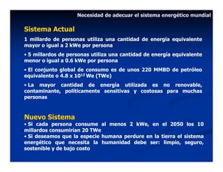 Necesidad de adecuar el sistema energético mundial

Sistema Actual
1 millardo de personas utiliza una cantidad de energía equivalente
mayor o igual a 2 kWe por persona
• 5 millardos de personas utiliza una cantidad de energía equivalente
menor o igual a 0.6 kWe por persona
• El conjunto global de consumo es de unos 220 MMBD de petróleo
equivalente o 4.8 x 1012 We (TWe)
• La mayor cantidad de energía utilizada es no renovable,
contaminante, políticamente sensitivas y costosas para muchas
personas



Nuevo Sistema
• Si cada persona consume al menos 2 kWe, en el 2050 los 10
millardos consumirían 20 TWe
• Si deseamos que la especie humana perdure en la tierra el sistema
energético que necesita la humanidad debe ser: limpio, seguro,
sostenible y de bajo costo
 