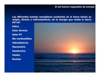 El sol fuente inagotable de energía



Las diferentes fuentes energéticas existentes en la tierra tienen su
origen, directa o indirectamente, de la energía que recibe la tierra
del sol:
Eólica
Solar térmica
Solar PV
Bio combustibles
Hidroeléctrica
Maremotriz
Geotérmica
Fósiles
Nuclear
 