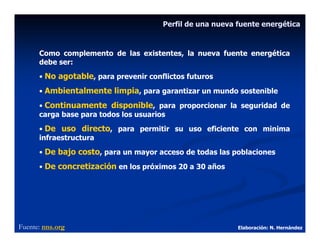 Perfil de una nueva fuente energética



      Como complemento de las existentes, la nueva fuente energética
      debe ser:
      • No agotable, para prevenir conflictos futuros
      • Ambientalmente limpia, para garantizar un mundo sostenible

      • Continuamente disponible, para proporcionar la seguridad de
      carga base para todos los usuarios
      • De uso directo, para permitir su uso eficiente con minima
      infraestructura
      • De bajo costo, para un mayor acceso de todas las poblaciones
      • De concretización en los próximos 20 a 30 años




Fuente: nns.org                                            Elaboración: N. Hernández
 