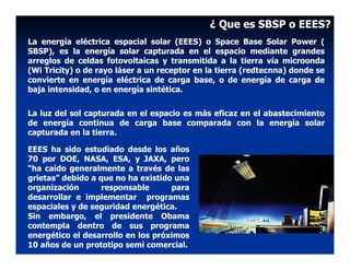 ¿ Que es SBSP o EEES?
La energía eléctrica espacial solar (EEES) o Space Base Solar Power (
SBSP), es la energía solar capturada en el espacio mediante grandes
arreglos de celdas fotovoltaicas y transmitida a la tierra vía microonda
(Wi Tricity) o de rayo láser a un receptor en la tierra (redtecnna) donde se
convierte en energía eléctrica de carga base, o de energía de carga de
baja intensidad, o en energía sintética.


La luz del sol capturada en el espacio es más eficaz en el abastecimiento
de energía continua de carga base comparada con la energía solar
capturada en la tierra.

EEES ha sido estudiado desde los años
70 por DOE, NASA, ESA, y JAXA, pero
“ha caído generalmente a través de las
grietas” debido a que no ha existido una
organización       responsable      para
desarrollar e implementar programas
espaciales y de seguridad energética.
Sin embargo, el presidente Obama
contempla dentro de sus programa
energético el desarrollo en los próximos
10 años de un prototipo semi comercial.
 