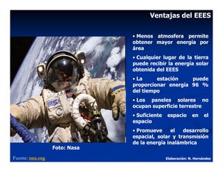 Ventajas del EEES

                               • Menos atmosfera permite
                               obtener mayor energía por
                               área
                               • Cualquier lugar de la tierra
                               puede recibir la energía solar
                               obtenida del EEES
                               • La     estación    puede
                               proporcionar energía 96 %
                               del tiempo
                               • Los paneles solares no
                               ocupan superficie terrestre
                               • Suficiente   espacio       en     el
                               espacio
                               • Promueve      el  desarrollo
                               espacial, solar y transmisión
                               de la energía inalámbrica
                  Foto: Nasa
Fuente: nns.org                               Elaboración: N. Hernández
 