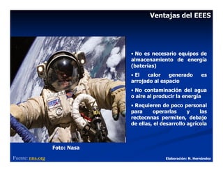 Ventajas del EEES




                               • No es necesario equipos de
                               almacenamiento de energía
                               (baterías)
                               • El  calor    generado          es
                               arrojado al espacio
                               • No contaminación del agua
                               o aire al producir la energía
                               • Requieren de poco personal
                               para     operarlas      y    las
                               rectecnnas permiten, debajo
                               de ellas, el desarrollo agrícola



                  Foto: Nasa
Fuente: nns.org                              Elaboración: N. Hernández
 