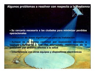 Algunos problemas a resolver con respecto a la Rectenna




 • Su cercanía necesaria a las ciudades para minimizar perdidas
 operacionales
 • Utilización de áreas significativas para su instalación
 • Aunque es la misma cantidad por exposición asociada a
 teléfonos celulares y uso del microonda, resistencia de la
 población por posibles efectos a la salud
 • Interferencia con otros equipos y dispositivos electrónicos
 