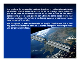Los equipos de generación eléctrica (molinos o celdas solares) a gran
escala solo proporcionan entre 25 a 30 % de la carga diaria, mientras
que en la EEES es disponible en un 99 % todo el año en una orbita
estacionaria por lo que puede ser utilizada como carga base. Las
plantas eléctricas de carbón o nucleares pueden proporcionar carga
base en un 90 % al año.
Por otra parte, la EEES no requiere de ningún combustible por lo que
hay cero contaminación. EEES es la fuente energética mas limpia y con
una carga base ilimitada.
 