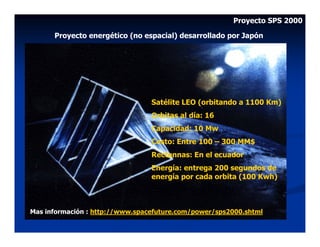 Proyecto SPS 2000

      Proyecto energético (no espacial) desarrollado por Japón




                                 Satélite LEO (orbitando a 1100 Km)
                                 Orbitas al día: 16
                                 Capacidad: 10 Mw
                                 Costo: Entre 100 – 300 MM$
                                 Rectennas: En el ecuador
                                 Energía: entrega 200 segundos de
                                 energía por cada orbita (100 Kwh)



Mas información : http://www.spacefuture.com/power/sps2000.shtml
 