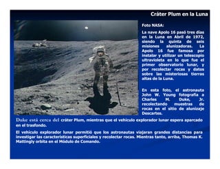 Cráter Plum en la Luna

                                                                  Foto NASA:
                                                                  La nave Apolo 16 pasó tres días
                                                                  en la Luna en Abril de 1972,
                                                                  siendo la quinta de seis
                                                                  misiones     alunizadoras.     La
                                                                  Apolo 16 fue famosa por
                                                                  instalar y utilizar un telescopio
                                                                  ultravioleta en lo que fue el
                                                                  primer observatorio lunar, y
                                                                  por recolectar rocas y datos
                                                                  sobre las misteriosas tierras
                                                                  altas de la Luna.

                                                                  En esta foto, el astronauta
                                                                  John W. Young fotografía a
                                                                  Charles    M.     Duke,    Jr.
                                                                  recolectando    muestras    de
                                                                  rocas en el sitio de alunizaje
                                                                  Descartes.
Duke está cerca del    cráter Plum, mientras que el vehículo explorador lunar espera aparcado
en el trasfondo.
El vehículo explorador lunar permitió que los astronautas viajaran grandes distancias para
investigar las características superficiales y recolectar rocas. Mientras tanto, arriba, Thomas K.
Mattingly orbita en el Módulo de Comando.
 