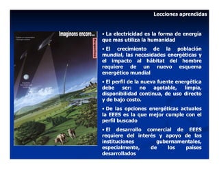 Lecciones aprendidas


• La electricidad es la forma de energía
que mas utiliza la humanidad
• El crecimiento de la población
mundial, las necesidades energéticas y
el impacto al hábitat del hombre
requiere de un nuevo esquema
energético mundial
• El perfil de la nueva fuente energética
debe     ser:    no   agotable,   limpia,
disponibilidad continua, de uso directo
y de bajo costo.
• De las opciones energéticas actuales
la EEES es la que mejor cumple con el
perfil buscado
• El desarrollo comercial de EEES
requiere del interés y apoyo de las
instituciones       gubernamentales,
especialmente,    de    los  países
desarrollados
 