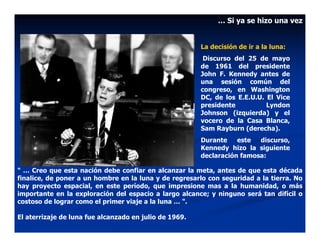 … Si ya se hizo una vez


                                                        La decisión de ir a la luna:
                                                         Discurso del 25 de mayo
                                                        de 1961 del presidente
                                                        John F. Kennedy antes de
                                                        una sesión común del
                                                        congreso, en Washington
                                                        DC, de los E.E.U.U. El Vice
                                                        presidente          Lyndon
                                                        Johnson (izquierda) y el
                                                        vocero de la Casa Blanca,
                                                        Sam Rayburn (derecha).
                                                        Durante    este  discurso,
                                                        Kennedy hizo la siguiente
                                                        declaración famosa:

" … Creo que esta nación debe confiar en alcanzar la meta, antes de que esta década
finalice, de poner a un hombre en la luna y de regresarlo con seguridad a la tierra. No
hay proyecto espacial, en este período, que impresione mas a la humanidad, o más
importante en la exploración del espacio a largo alcance; y ninguno será tan difícil o
costoso de lograr como el primer viaje a la luna … ".

El aterrizaje de luna fue alcanzado en julio de 1969.
 