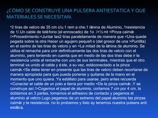 ¿CÓMO SE CONSTRUYE UNA PULSERA ANTIESTATICA Y QUE
MATERIALES SE NECESITAN.
 •2 tiras de velcro de 35 cm c/u.1 rem a che.1 lá mina de Aluminio..1resistencia
 de 1/.Un cable de telé fono (el enroscado) de 1o />½ mt <Pinza caimá    n
 />Procedimiento:<Juntar las2 tiras paralelamente de manera que <Una quede
 pegada sobre la otra Hacer un agujero pequeñ o (del grosor de una >Puntilla)
 en el centro de las tiras de velcro y en <La mitad de la lámina de aluminio. Se
 utiliza el remache para unir definitivamente las dos tiras de velcro con el
 aluminio, pero teniendo en cuenta que en medio de las dos tiras debe ir la
 resistencia unida al remache con uno de sus terminales, mientras que el otro
 terminal va unido al cable y é ste, a su vez, estáconectado a la pinza
 caimá   n.<Se debe tener en presente que las tiras de velcro deben recortarse de
 manera apropiada para que pueda ponerse y quitarse de la mano en el
 momento que uno quiera .Ya estálisto para usarse, pero antes recuerda
 <Conectar el cable de un polo a tierra por medio <De la pinza caimá .Y se
                                                                       n
 construye así />Cogemos el papel de aluminio, cortamos 7 cm por 4 cm, lo
 doblamos en 3 partes, tomamos el adhesivo de contacto y pegamos el
 aluminio al velcro Lugo pegamos de un extremo del papel aluminio las pinzas
 caimá y la resistencia. no lo probamos y listo ay tenemos nuestra pulsera anti
         n
 está tica.
 