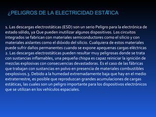 ¿PELIGROS DE LA ELECTRICIDAD ESTÁTICA

1. Las descargas electrostáticas (ESD) son un serio Peligro para la electrónica de
estado sólido, ya Que pueden inutilizar algunos dispositivos. Los circuitos
integrados se fabrican con materiales semiconductores como el silicio y con
materiales aislantes como el dióxido del silicio. Cualquiera de estos materiales
puede sufrir daños permanentes cuando se expone apequenas cargas eléctricas
2. Las descargas electrostáticas pueden resultar muy peligrosas donde se trata
con sustancias inflamables, una pequeña chispa es capaz reiniciar la ignición de
mezclas explosivas con consecuencias devastadoras. Es el caso de las fábricas
que trabajan con sustancias en polvo en presencia de materiales combustibles
oexplosivos.3. Debido a la humedad extremadamente baja que hay en el medio
extraterrestre, es posible que reproduzcan grandes acumulaciones de cargas
estáticas, las cuales son un peligro importante para los dispositivos electrónicos
que se utilizan en los vehículos espaciales.
 
