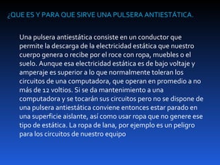 ¿QUE ES Y PARA QUE SIRVE UNA PULSERA ANTIESTÁTICA.


   Una pulsera antiestática consiste en un conductor que
   permite la descarga de la electricidad estática que nuestro
   cuerpo genera o recibe por el roce con ropa, muebles o el
   suelo. Aunque esa electricidad estática es de bajo voltaje y
   amperaje es superior a lo que normalmente toleran los
   circuitos de una computadora, que operan en promedio a no
   más de 12 voltios. Si se da mantenimiento a una
   computadora y se tocarán sus circuitos pero no se dispone de
   una pulsera antiestática conviene entonces estar parado en
   una superficie aislante, así como usar ropa que no genere ese
   tipo de estática. La ropa de lana, por ejemplo es un peligro
   para los circuitos de nuestro equipo
 