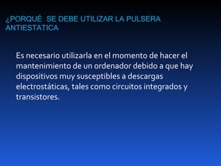 ¿PORQUÉ SE DEBE UTILIZAR LA PULSERA
ANTIESTATICA


  Es necesario utilizarla en el momento de hacer el
  mantenimiento de un ordenador debido a que hay
  dispositivos muy susceptibles a descargas
  electrostáticas, tales como circuitos integrados y
  transistores.
 