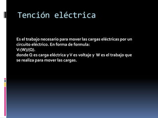 Tención eléctrica
Es el trabajo necesario para mover las cargas eléctricas por un
circuito eléctrico. En forma de formula:
V:(W)/(Q).
donde Q es carga eléctrica yV es voltaje y W es el trabajo que
se realiza para mover las cargas.
 