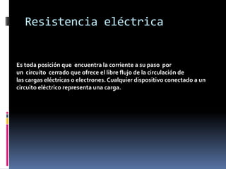 Resistencia eléctrica
Es toda posición que encuentra la corriente a su paso por
un circuito cerrado que ofrece el libre flujo de la circulación de
las cargas eléctricas o electrones. Cualquier dispositivo conectado a un
circuito eléctrico representa una carga.
 
