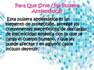 Para Que Sirve Una Pulsera
          Antiestática?
 Esta pulsera antiestática es un
elemento de protección, protege los
componentes electrónicos de descargas
de electricidad estática con la que se
carga el cuerpo humano, y que les
puede afectar y en algunos casos
incluso destruir.
 