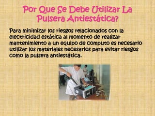 Por Que Se Debe Utilizar La
        Pulsera Antiestática?
Para minimizar los riesgos relacionados con la
electricidad estática al momento de realizar
mantenimiento a un equipo de computo es necesario
utilizar los materiales necesarios para evitar riesgos
como la pulsera antiestática.
 