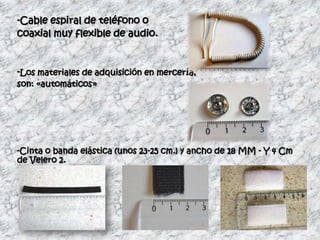 -Cable espiral de teléfono o
coaxial muy flexible de audio.


-Los materiales de adquisición en mercería,
son: «automáticos»




-Cinta o banda elástica (unos 23-25 cm.) y ancho de 18 MM - Y 4 Cm
de Velero 2.
 