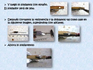  Y luego lo soldamos con estaño.
El soldador será de 30w.



 Después cortamos la resistencia y la doblamos tal como sale en
  la siguiente imagen, sujetándola con alicates.




 Ahora lo soldaremos:
 
