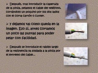  Después, tras introducir la caperuza
de la pinza, pelamos el cable del teléfono,
cortándolo un poquito por los dos lados
con el corta cartón o cutter.


 y dejamos tal como queda en la
imagen. Eso sí, antes cortamos
un poco las puntas para poder
pelar con facilidad.

 Después se introduce el rabillo largo
de la resistencia ya soldada a la pinza por
el extremo del cable...
 