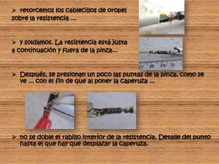  retorcemos los cablecillos de oropel
sobre la resistencia ...


 y soldamos. La resistencia está justa
a continuación y fuera de la pinza...


 Después, se presionan un poco las puntas de la pinza, como se
  ve ... con el fin de que al poner la caperuza ...




 no se doble el rabillo interior de la resistencia. Detalle del punto
  hasta el que hay que desplazar la caperuza.
 