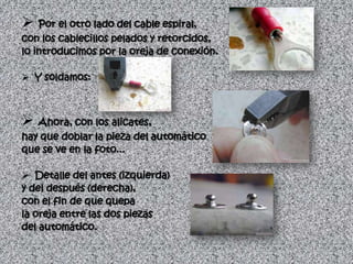  Por el otro lado del cable espiral,
con los cablecillos pelados y retorcidos,
lo introducimos por la oreja de conexión.

 Y soldamos:



 Ahora, con los alicates,
hay que doblar la pieza del automático
que se ve en la foto...

 Detalle del antes (izquierda)
y del después (derecha),
con el fin de que quepa
la oreja entre las dos piezas
del automático.
 