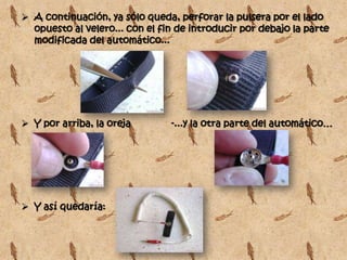  A continuación, ya sólo queda, perforar la pulsera por el lado
  opuesto al velero... con el fin de introducir por debajo la parte
  modificada del automático...




 Y por arriba, la oreja        -...y la otra parte del automático…




 Y así quedaría:
 