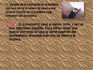  Detalle de la colocación en la muñeca.
Hay que cerrar el velero de manera que
la parte interior del automático haga
contacto con la muñeca.


 OJO: El automático salta al menor tirón, y eso es
  una seguridad añadida. Para evitar tener que
  buscar por toda la casa la parte superior del
  automático, se puede atar con un hilito a la
  pulsera.
 