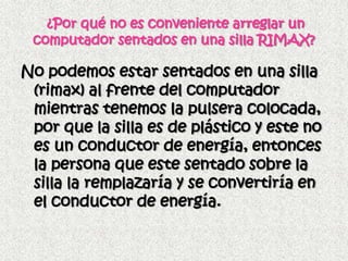 ¿Por qué no es conveniente arreglar un
 computador sentados en una silla RIMAX?

No podemos estar sentados en una silla
 (rimax) al frente del computador
 mientras tenemos la pulsera colocada,
 por que la silla es de plástico y este no
 es un conductor de energía, entonces
 la persona que este sentado sobre la
 silla la remplazaría y se convertiría en
 el conductor de energía.
 