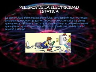 PELIGROS DE LA ELECTRICIDAD
                     ESTATICA
La electricidad tiene muchos beneficios, pero también muchos riesgos
asociados que pueden acabar en pocos minutos con todos los bienes
que tanto sacrificio nos ha costado, sin mencionar el peligro inminente
que algún ser querido pierda la vida por culpa de una medida que no
se tomó a tiempo.
 
