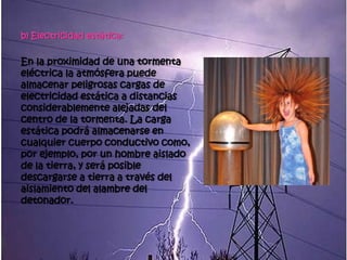 b) Electricidad estática:


En la proximidad de una tormenta
eléctrica la atmósfera puede
almacenar peligrosas cargas de
electricidad estática a distancias
considerablemente alejadas del
centro de la tormenta. La carga
estática podrá almacenarse en
cualquier cuerpo conductivo como,
por ejemplo, por un hombre aislado
de la tierra, y será posible
descargarse a tierra a través del
aislamiento del alambre del
detonador.
 