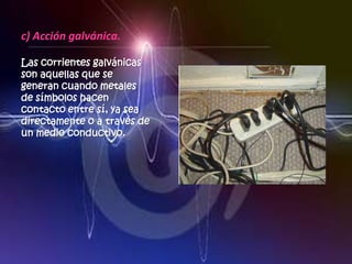c) Acción galvánica.

Las corrientes galvánicas
son aquellas que se
generan cuando metales
de símbolos hacen
contacto entre sí, ya sea
directamente o a través de
un medio conductivo.
 