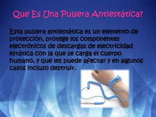 Que Es Una Pulsera Antiestática?

Esta pulsera antiestática es un elemento de
protección, protege los componentes
electrónicos de descargas de electricidad
estática con la que se carga el cuerpo
humano, y que les puede afectar y en algunos
casos incluso destruir.
 