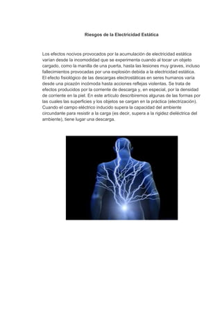 Riesgos de la Electricidad Estática



Los efectos nocivos provocados por la acumulación de electricidad estática
varían desde la incomodidad que se experimenta cuando al tocar un objeto
cargado, como la manilla de una puerta, hasta las lesiones muy graves, incluso
fallecimientos provocadas por una explosión debida a la electricidad estática.
El efecto fisiológico de las descargas electrostáticas en seres humanos varía
desde una picazón incómoda hasta acciones reflejas violentas. Se trata de
efectos producidos por la corriente de descarga y, en especial, por la densidad
de corriente en la piel. En este artículo describiremos algunas de las formas por
las cuales las superficies y los objetos se cargan en la práctica (electrización).
Cuando el campo eléctrico inducido supera la capacidad del ambiente
circundante para resistir a la carga (es decir, supera a la rigidez dieléctrica del
ambiente), tiene lugar una descarga.
 